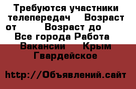 Требуются участники телепередач. › Возраст от ­ 18 › Возраст до ­ 60 - Все города Работа » Вакансии   . Крым,Гвардейское